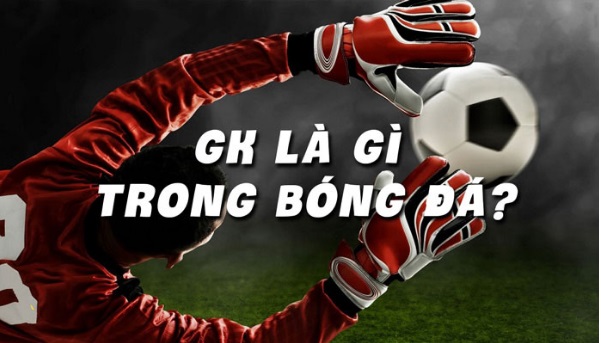 GK trong bóng đá là gì? Các tiêu chuẩn để trở thành một GK giỏi
